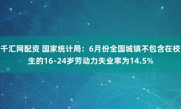千汇网配资 国家统计局：6月份全国城镇不包含在校生的16-24岁劳动力失业率为14.5%