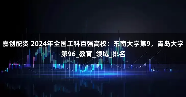 嘉创配资 2024年全国工科百强高校：东南大学第9，青岛大学第96_教育_领域_排名