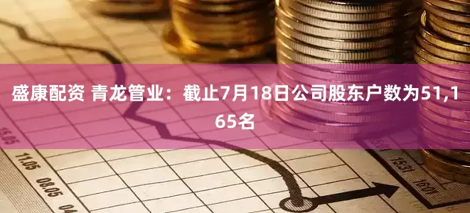 盛康配资 青龙管业：截止7月18日公司股东户数为51,165名