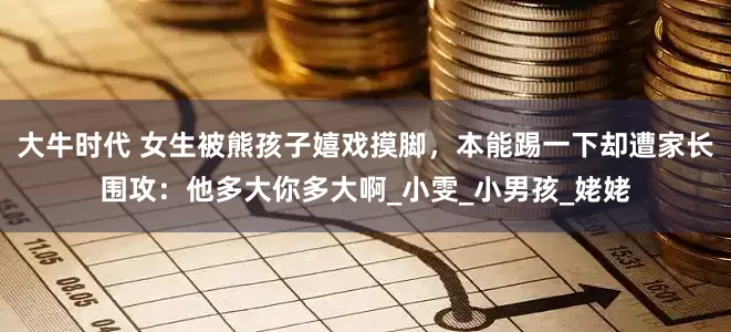 大牛时代 女生被熊孩子嬉戏摸脚，本能踢一下却遭家长围攻：他多大你多大啊_小雯_小男孩_姥姥