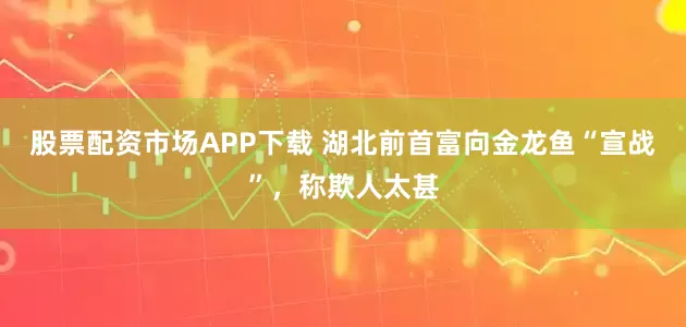 股票配资市场APP下载 湖北前首富向金龙鱼“宣战”，称欺人太甚
