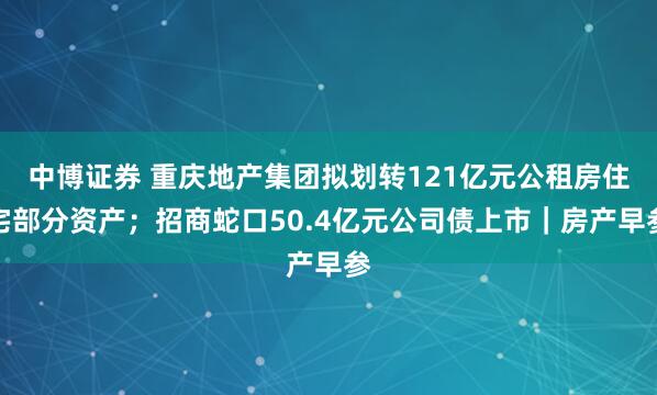 中博证券 重庆地产集团拟划转121亿元公租房住宅部分资产;招商蛇口50.4亿元公司债上市|房产早参