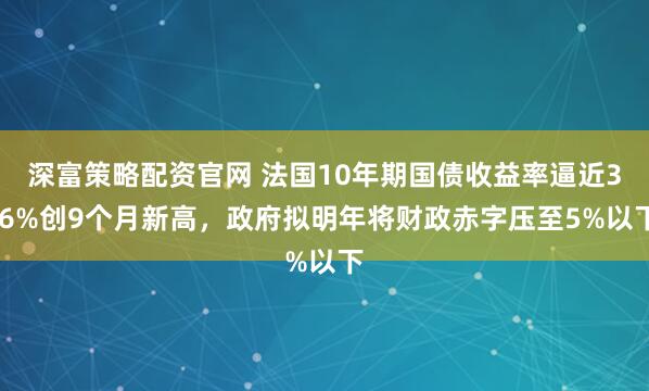 深富策略配资官网 法国10年期国债收益率逼近3.6%创9个月新高，政府拟明年将财政赤字压至5%以下
