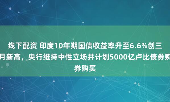 线下配资 印度10年期国债收益率升至6.6%创三个月新高,央行维持中性立场并计划5000亿卢比债券购买