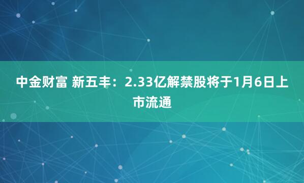 中金财富 新五丰:2.33亿解禁股将于1月6日上市流通