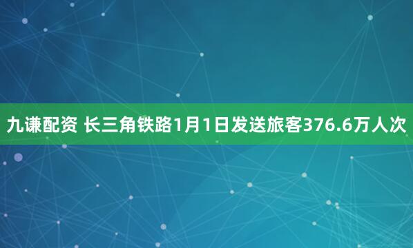 九谦配资 长三角铁路1月1日发送旅客376.6万人次