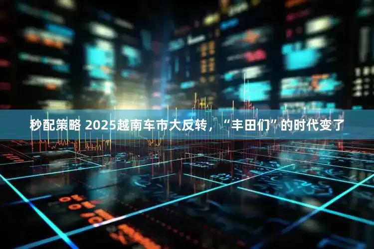 秒配策略 2025越南车市大反转，“丰田们”的时代变了