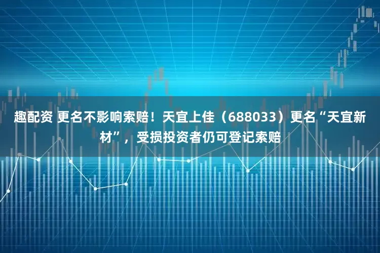趣配资 更名不影响索赔！天宜上佳（688033）更名“天宜新材”，受损投资者仍可登记索赔
