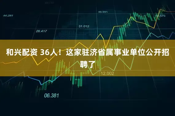和兴配资 36人！这家驻济省属事业单位公开招聘了